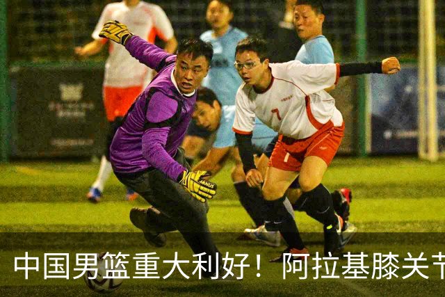 中国男篮重大利好！阿拉基膝关节副韧带扭伤 基本无缘下月世预赛