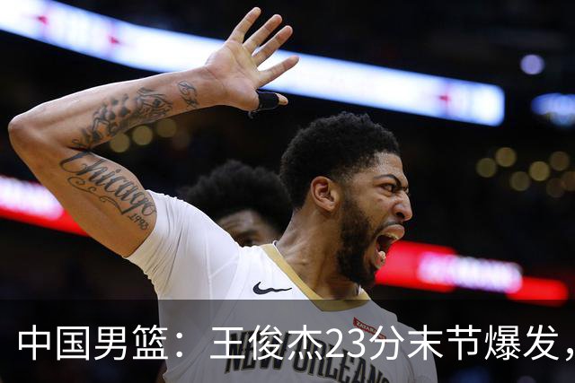 中国男篮：王俊杰23分末节爆发，崔永熙表现回暖，王浩然得分上双