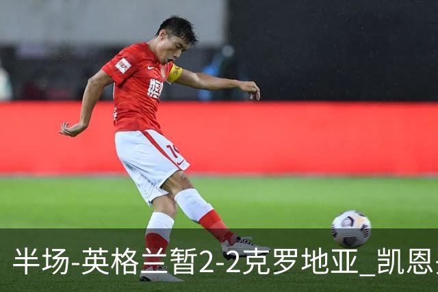 半场-英格兰暂2-2克罗地亚 凯恩头顶脚踢双响巴图里纳破门