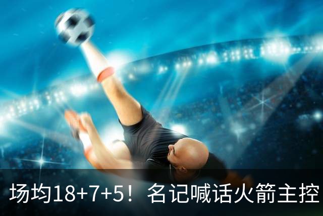 场均18+7+5！名记喊话火箭主控：练好一项技能，可跻身全明星+成为超巨