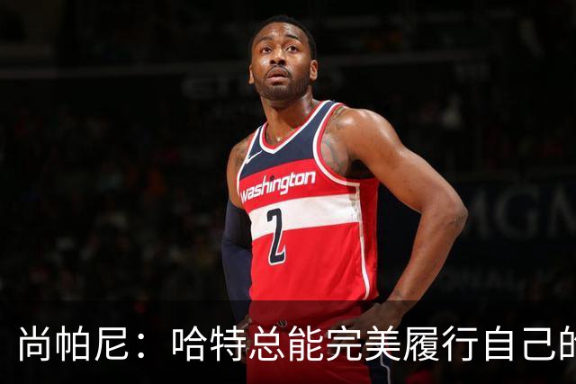 尚帕尼：哈特总能完美履行自己的职责 这是他成为优秀球员的原因