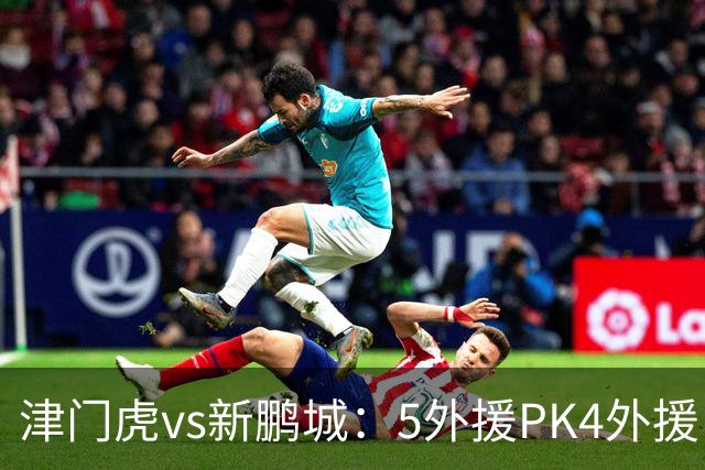 津门虎vs新鹏城：5外援PK4外援！于根伟禁赛，谢维军、戴伟浚出战