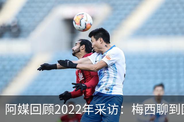 阿媒回顾2022年采访：梅西聊到团队准备和信任关系时落泪了