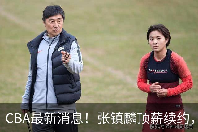 CBA最新消息！张镇麟顶薪续约，杨瀚森无缘热身赛，黄明依修改媒体认证